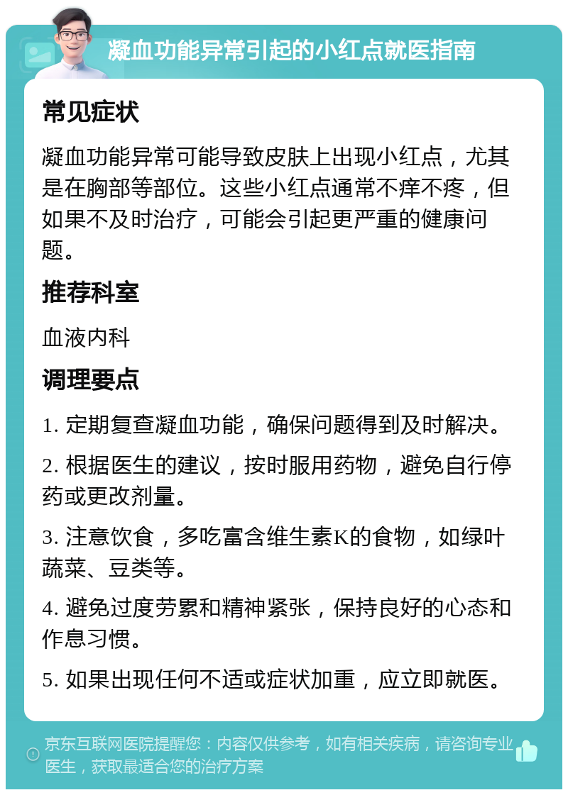 凝血功能异常引起的小红点就医指南 常见症状 凝血功能异常可能导致皮肤上出现小红点，尤其是在胸部等部位。这些小红点通常不痒不疼，但如果不及时治疗，可能会引起更严重的健康问题。 推荐科室 血液内科 调理要点 1. 定期复查凝血功能，确保问题得到及时解决。 2. 根据医生的建议，按时服用药物，避免自行停药或更改剂量。 3. 注意饮食，多吃富含维生素K的食物，如绿叶蔬菜、豆类等。 4. 避免过度劳累和精神紧张，保持良好的心态和作息习惯。 5. 如果出现任何不适或症状加重，应立即就医。