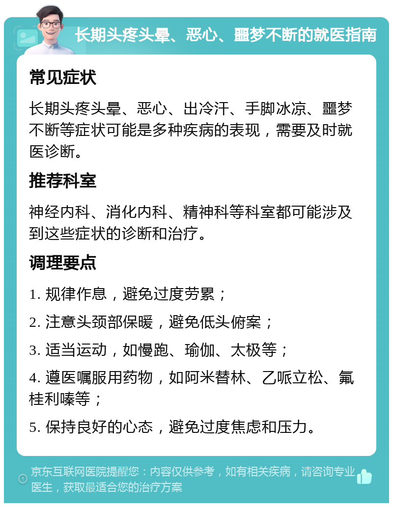 长期头疼头晕、恶心、噩梦不断的就医指南 常见症状 长期头疼头晕、恶心、出冷汗、手脚冰凉、噩梦不断等症状可能是多种疾病的表现，需要及时就医诊断。 推荐科室 神经内科、消化内科、精神科等科室都可能涉及到这些症状的诊断和治疗。 调理要点 1. 规律作息，避免过度劳累； 2. 注意头颈部保暖，避免低头俯案； 3. 适当运动，如慢跑、瑜伽、太极等； 4. 遵医嘱服用药物，如阿米替林、乙哌立松、氟桂利嗪等； 5. 保持良好的心态，避免过度焦虑和压力。