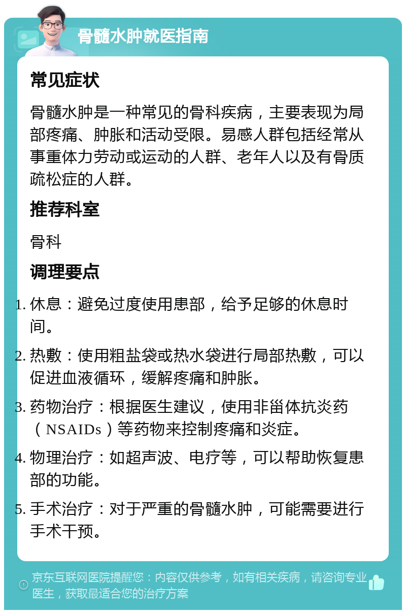 骨髓水肿就医指南 常见症状 骨髓水肿是一种常见的骨科疾病，主要表现为局部疼痛、肿胀和活动受限。易感人群包括经常从事重体力劳动或运动的人群、老年人以及有骨质疏松症的人群。 推荐科室 骨科 调理要点 休息：避免过度使用患部，给予足够的休息时间。 热敷：使用粗盐袋或热水袋进行局部热敷，可以促进血液循环，缓解疼痛和肿胀。 药物治疗：根据医生建议，使用非甾体抗炎药（NSAIDs）等药物来控制疼痛和炎症。 物理治疗：如超声波、电疗等，可以帮助恢复患部的功能。 手术治疗：对于严重的骨髓水肿，可能需要进行手术干预。