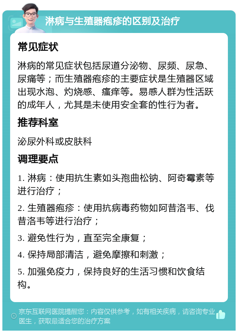 淋病与生殖器疱疹的区别及治疗 常见症状 淋病的常见症状包括尿道分泌物、尿频、尿急、尿痛等；而生殖器疱疹的主要症状是生殖器区域出现水泡、灼烧感、瘙痒等。易感人群为性活跃的成年人，尤其是未使用安全套的性行为者。 推荐科室 泌尿外科或皮肤科 调理要点 1. 淋病：使用抗生素如头孢曲松钠、阿奇霉素等进行治疗； 2. 生殖器疱疹：使用抗病毒药物如阿昔洛韦、伐昔洛韦等进行治疗； 3. 避免性行为，直至完全康复； 4. 保持局部清洁，避免摩擦和刺激； 5. 加强免疫力，保持良好的生活习惯和饮食结构。