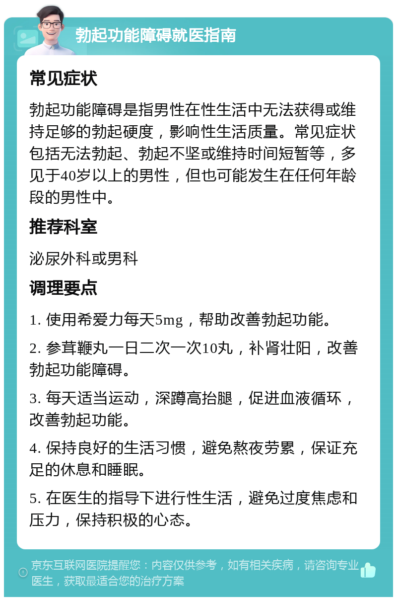 勃起功能障碍就医指南 常见症状 勃起功能障碍是指男性在性生活中无法获得或维持足够的勃起硬度，影响性生活质量。常见症状包括无法勃起、勃起不坚或维持时间短暂等，多见于40岁以上的男性，但也可能发生在任何年龄段的男性中。 推荐科室 泌尿外科或男科 调理要点 1. 使用希爱力每天5mg，帮助改善勃起功能。 2. 参茸鞭丸一日二次一次10丸，补肾壮阳，改善勃起功能障碍。 3. 每天适当运动，深蹲高抬腿，促进血液循环，改善勃起功能。 4. 保持良好的生活习惯，避免熬夜劳累，保证充足的休息和睡眠。 5. 在医生的指导下进行性生活，避免过度焦虑和压力，保持积极的心态。