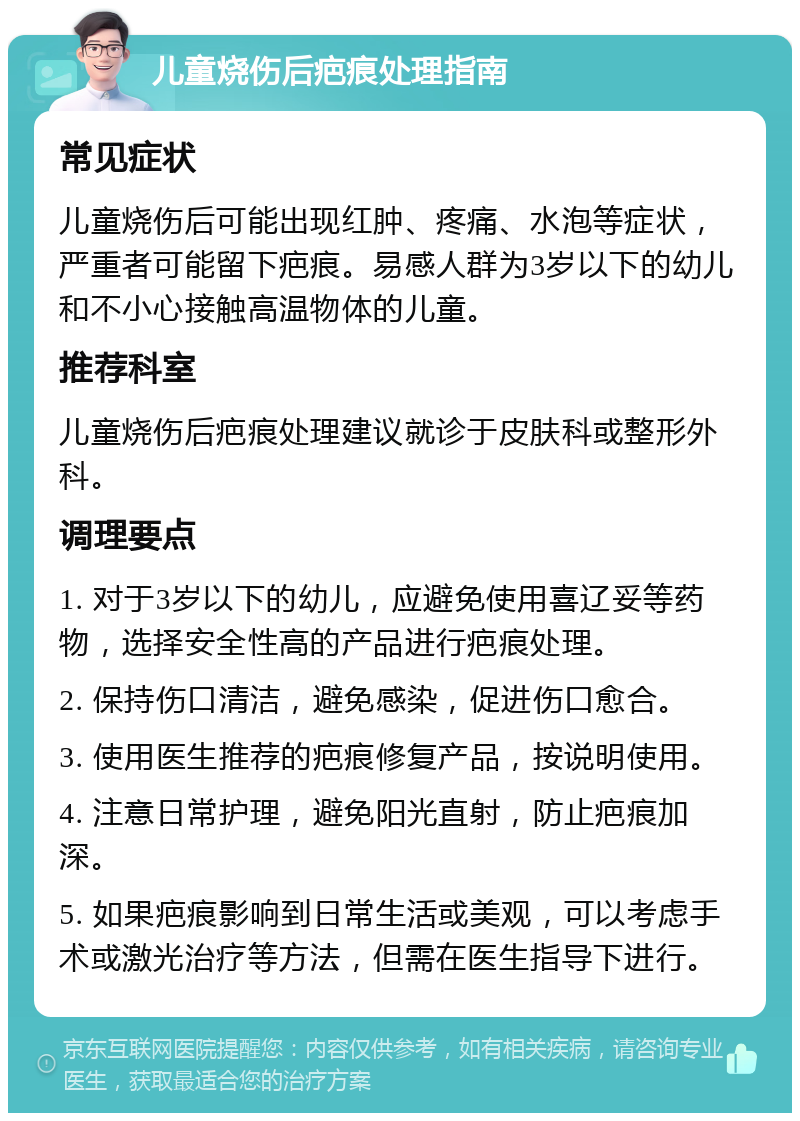 儿童烧伤后疤痕处理指南 常见症状 儿童烧伤后可能出现红肿、疼痛、水泡等症状，严重者可能留下疤痕。易感人群为3岁以下的幼儿和不小心接触高温物体的儿童。 推荐科室 儿童烧伤后疤痕处理建议就诊于皮肤科或整形外科。 调理要点 1. 对于3岁以下的幼儿，应避免使用喜辽妥等药物，选择安全性高的产品进行疤痕处理。 2. 保持伤口清洁，避免感染，促进伤口愈合。 3. 使用医生推荐的疤痕修复产品，按说明使用。 4. 注意日常护理，避免阳光直射，防止疤痕加深。 5. 如果疤痕影响到日常生活或美观，可以考虑手术或激光治疗等方法，但需在医生指导下进行。