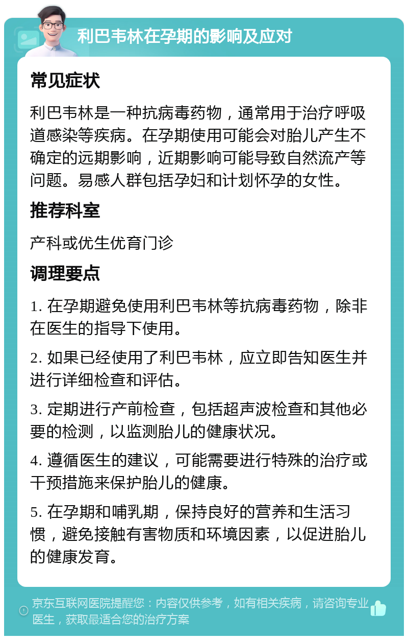 利巴韦林在孕期的影响及应对 常见症状 利巴韦林是一种抗病毒药物，通常用于治疗呼吸道感染等疾病。在孕期使用可能会对胎儿产生不确定的远期影响，近期影响可能导致自然流产等问题。易感人群包括孕妇和计划怀孕的女性。 推荐科室 产科或优生优育门诊 调理要点 1. 在孕期避免使用利巴韦林等抗病毒药物，除非在医生的指导下使用。 2. 如果已经使用了利巴韦林，应立即告知医生并进行详细检查和评估。 3. 定期进行产前检查，包括超声波检查和其他必要的检测，以监测胎儿的健康状况。 4. 遵循医生的建议，可能需要进行特殊的治疗或干预措施来保护胎儿的健康。 5. 在孕期和哺乳期，保持良好的营养和生活习惯，避免接触有害物质和环境因素，以促进胎儿的健康发育。