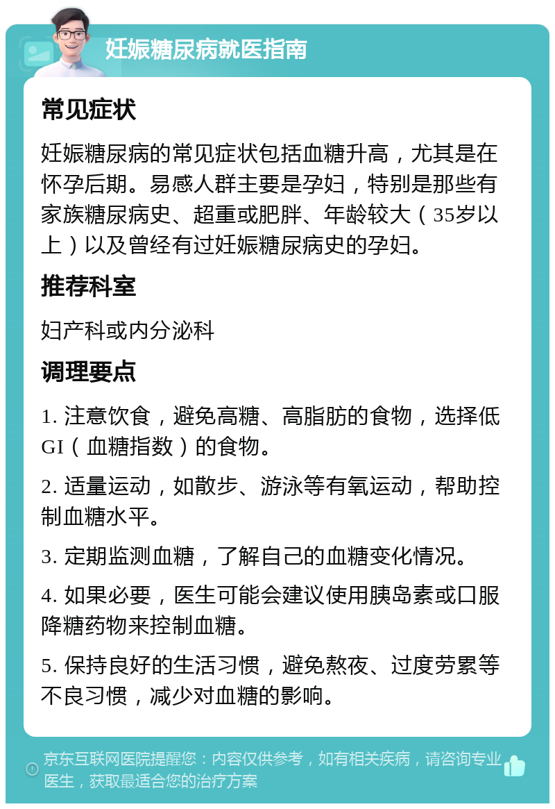 妊娠糖尿病就医指南 常见症状 妊娠糖尿病的常见症状包括血糖升高，尤其是在怀孕后期。易感人群主要是孕妇，特别是那些有家族糖尿病史、超重或肥胖、年龄较大（35岁以上）以及曾经有过妊娠糖尿病史的孕妇。 推荐科室 妇产科或内分泌科 调理要点 1. 注意饮食，避免高糖、高脂肪的食物，选择低GI（血糖指数）的食物。 2. 适量运动，如散步、游泳等有氧运动，帮助控制血糖水平。 3. 定期监测血糖，了解自己的血糖变化情况。 4. 如果必要，医生可能会建议使用胰岛素或口服降糖药物来控制血糖。 5. 保持良好的生活习惯，避免熬夜、过度劳累等不良习惯，减少对血糖的影响。