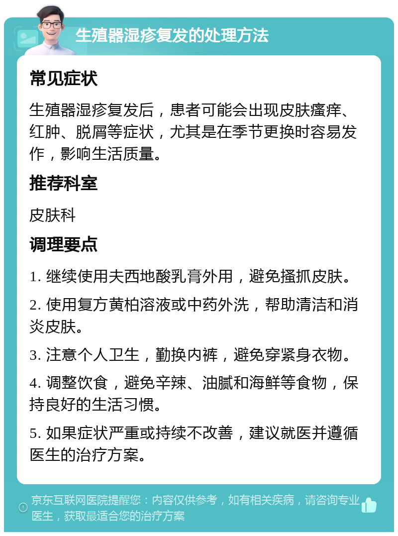 生殖器湿疹复发的处理方法 常见症状 生殖器湿疹复发后，患者可能会出现皮肤瘙痒、红肿、脱屑等症状，尤其是在季节更换时容易发作，影响生活质量。 推荐科室 皮肤科 调理要点 1. 继续使用夫西地酸乳膏外用，避免搔抓皮肤。 2. 使用复方黄柏溶液或中药外洗，帮助清洁和消炎皮肤。 3. 注意个人卫生，勤换内裤，避免穿紧身衣物。 4. 调整饮食，避免辛辣、油腻和海鲜等食物，保持良好的生活习惯。 5. 如果症状严重或持续不改善，建议就医并遵循医生的治疗方案。