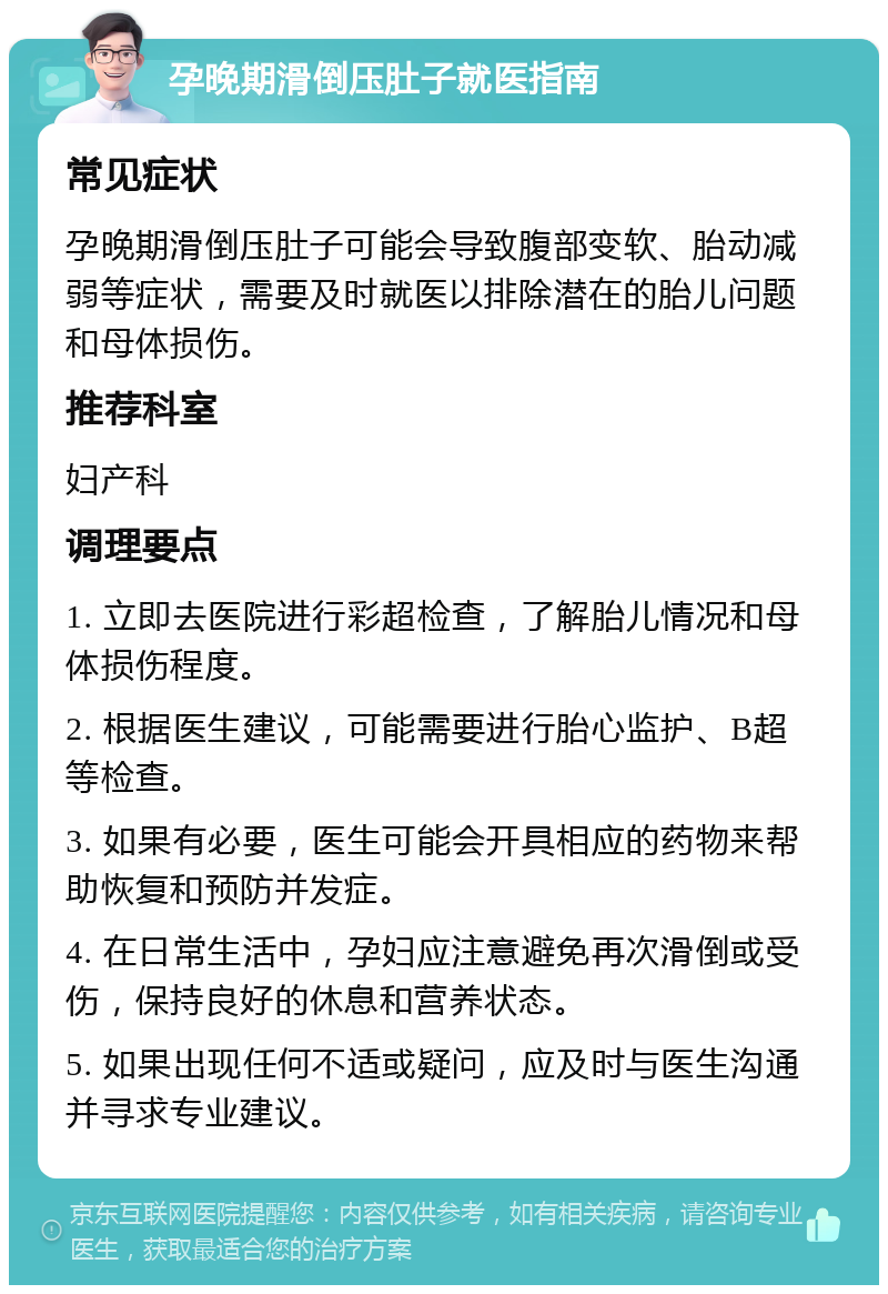 孕晚期滑倒压肚子就医指南 常见症状 孕晚期滑倒压肚子可能会导致腹部变软、胎动减弱等症状，需要及时就医以排除潜在的胎儿问题和母体损伤。 推荐科室 妇产科 调理要点 1. 立即去医院进行彩超检查，了解胎儿情况和母体损伤程度。 2. 根据医生建议，可能需要进行胎心监护、B超等检查。 3. 如果有必要，医生可能会开具相应的药物来帮助恢复和预防并发症。 4. 在日常生活中，孕妇应注意避免再次滑倒或受伤，保持良好的休息和营养状态。 5. 如果出现任何不适或疑问，应及时与医生沟通并寻求专业建议。