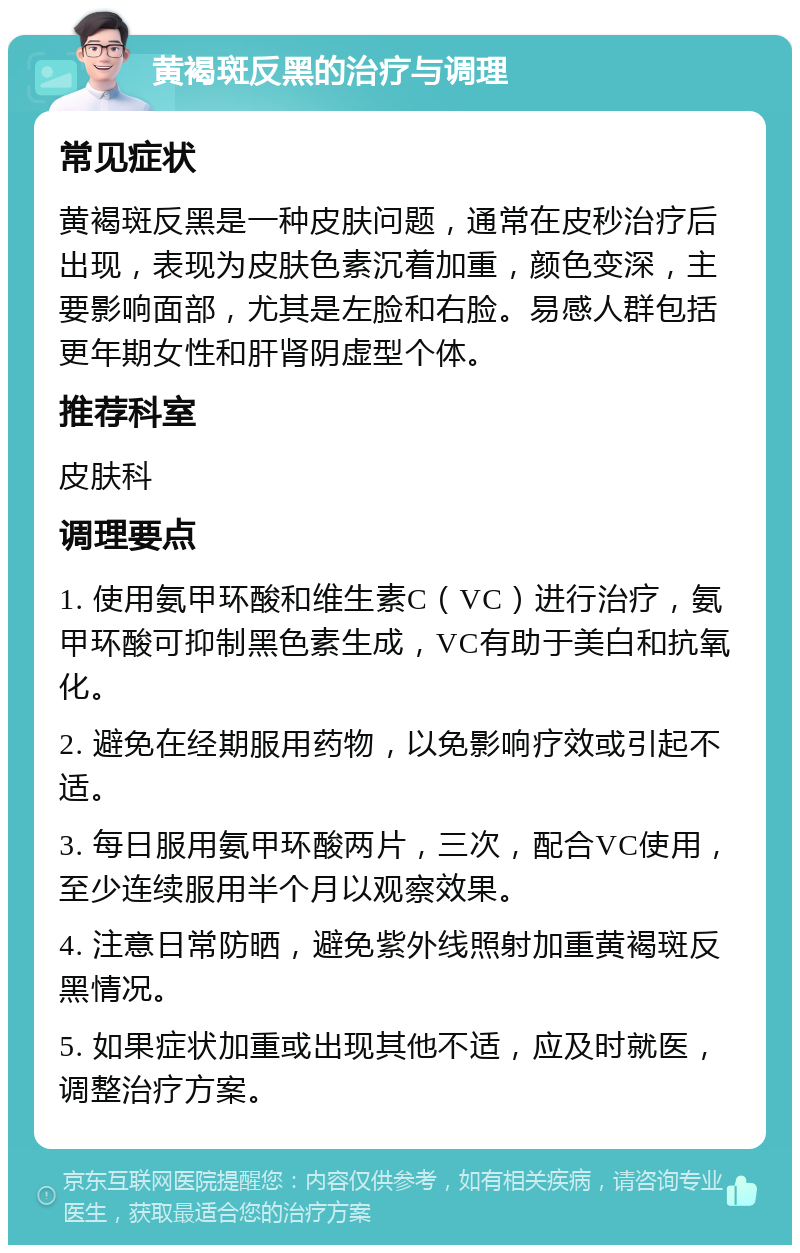 黄褐斑反黑的治疗与调理 常见症状 黄褐斑反黑是一种皮肤问题，通常在皮秒治疗后出现，表现为皮肤色素沉着加重，颜色变深，主要影响面部，尤其是左脸和右脸。易感人群包括更年期女性和肝肾阴虚型个体。 推荐科室 皮肤科 调理要点 1. 使用氨甲环酸和维生素C（VC）进行治疗，氨甲环酸可抑制黑色素生成，VC有助于美白和抗氧化。 2. 避免在经期服用药物，以免影响疗效或引起不适。 3. 每日服用氨甲环酸两片，三次，配合VC使用，至少连续服用半个月以观察效果。 4. 注意日常防晒，避免紫外线照射加重黄褐斑反黑情况。 5. 如果症状加重或出现其他不适，应及时就医，调整治疗方案。