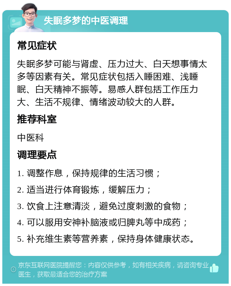 失眠多梦的中医调理 常见症状 失眠多梦可能与肾虚、压力过大、白天想事情太多等因素有关。常见症状包括入睡困难、浅睡眠、白天精神不振等。易感人群包括工作压力大、生活不规律、情绪波动较大的人群。 推荐科室 中医科 调理要点 1. 调整作息，保持规律的生活习惯； 2. 适当进行体育锻炼，缓解压力； 3. 饮食上注意清淡，避免过度刺激的食物； 4. 可以服用安神补脑液或归脾丸等中成药； 5. 补充维生素等营养素，保持身体健康状态。