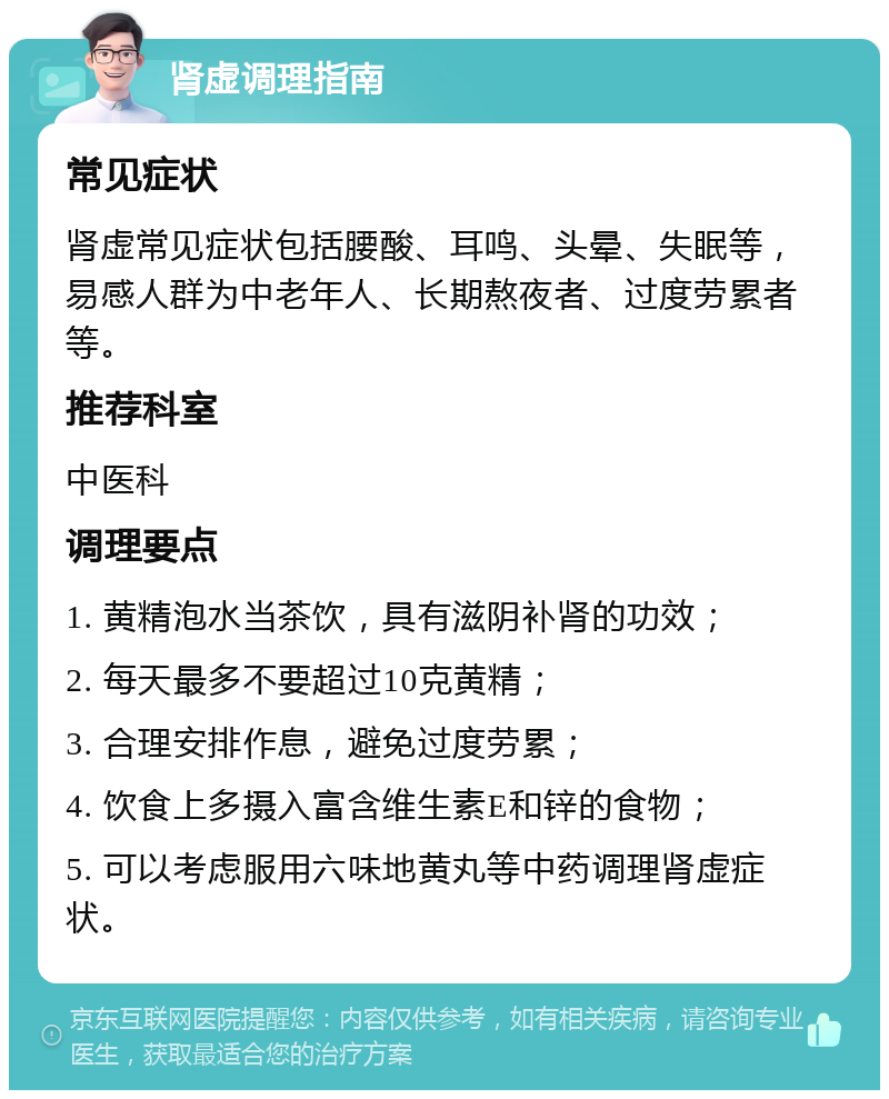 肾虚调理指南 常见症状 肾虚常见症状包括腰酸、耳鸣、头晕、失眠等，易感人群为中老年人、长期熬夜者、过度劳累者等。 推荐科室 中医科 调理要点 1. 黄精泡水当茶饮，具有滋阴补肾的功效； 2. 每天最多不要超过10克黄精； 3. 合理安排作息，避免过度劳累； 4. 饮食上多摄入富含维生素E和锌的食物； 5. 可以考虑服用六味地黄丸等中药调理肾虚症状。