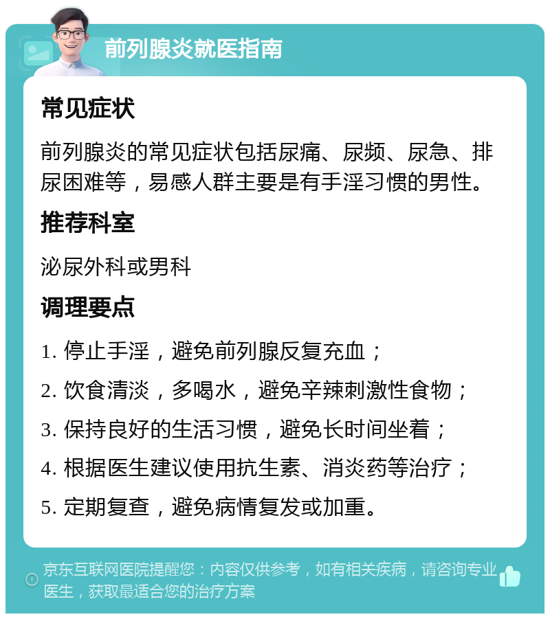 前列腺炎就医指南 常见症状 前列腺炎的常见症状包括尿痛、尿频、尿急、排尿困难等，易感人群主要是有手淫习惯的男性。 推荐科室 泌尿外科或男科 调理要点 1. 停止手淫，避免前列腺反复充血； 2. 饮食清淡，多喝水，避免辛辣刺激性食物； 3. 保持良好的生活习惯，避免长时间坐着； 4. 根据医生建议使用抗生素、消炎药等治疗； 5. 定期复查，避免病情复发或加重。