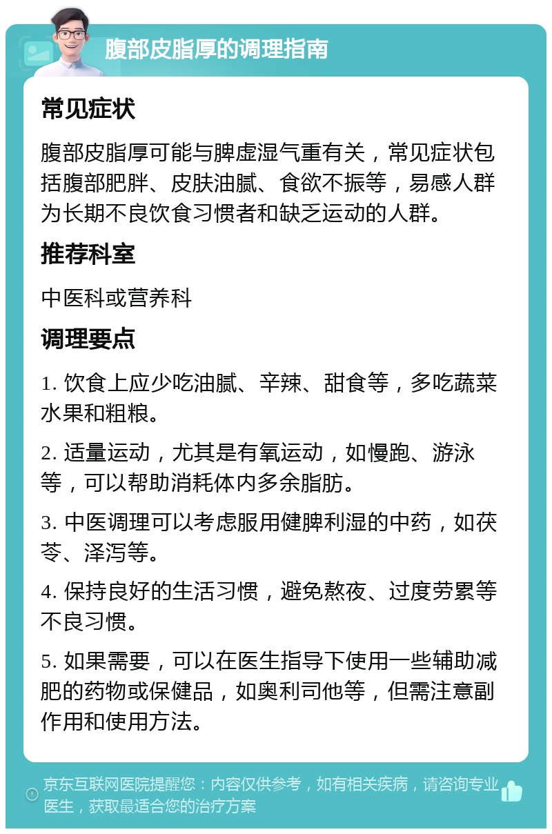 腹部皮脂厚的调理指南 常见症状 腹部皮脂厚可能与脾虚湿气重有关，常见症状包括腹部肥胖、皮肤油腻、食欲不振等，易感人群为长期不良饮食习惯者和缺乏运动的人群。 推荐科室 中医科或营养科 调理要点 1. 饮食上应少吃油腻、辛辣、甜食等，多吃蔬菜水果和粗粮。 2. 适量运动，尤其是有氧运动，如慢跑、游泳等，可以帮助消耗体内多余脂肪。 3. 中医调理可以考虑服用健脾利湿的中药，如茯苓、泽泻等。 4. 保持良好的生活习惯，避免熬夜、过度劳累等不良习惯。 5. 如果需要，可以在医生指导下使用一些辅助减肥的药物或保健品，如奥利司他等，但需注意副作用和使用方法。