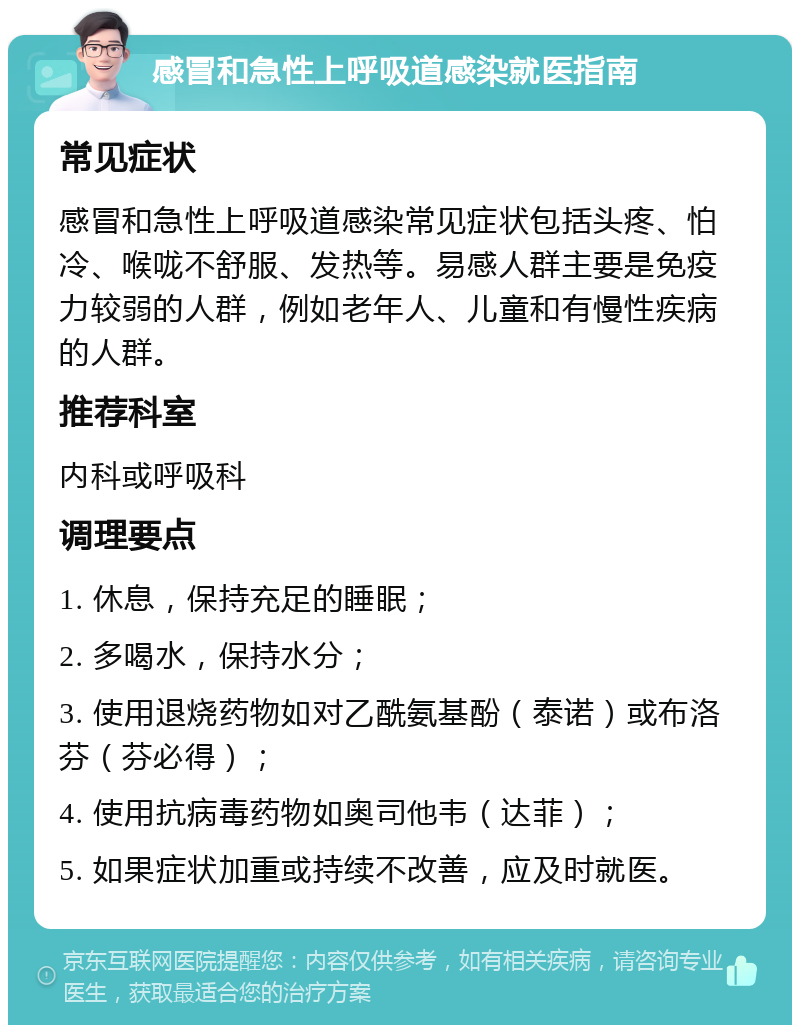 感冒和急性上呼吸道感染就医指南 常见症状 感冒和急性上呼吸道感染常见症状包括头疼、怕冷、喉咙不舒服、发热等。易感人群主要是免疫力较弱的人群，例如老年人、儿童和有慢性疾病的人群。 推荐科室 内科或呼吸科 调理要点 1. 休息，保持充足的睡眠； 2. 多喝水，保持水分； 3. 使用退烧药物如对乙酰氨基酚（泰诺）或布洛芬（芬必得）； 4. 使用抗病毒药物如奥司他韦（达菲）； 5. 如果症状加重或持续不改善，应及时就医。