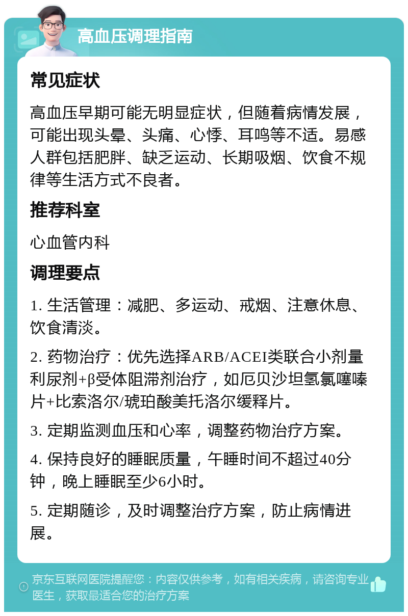 高血压调理指南 常见症状 高血压早期可能无明显症状，但随着病情发展，可能出现头晕、头痛、心悸、耳鸣等不适。易感人群包括肥胖、缺乏运动、长期吸烟、饮食不规律等生活方式不良者。 推荐科室 心血管内科 调理要点 1. 生活管理：减肥、多运动、戒烟、注意休息、饮食清淡。 2. 药物治疗：优先选择ARB/ACEI类联合小剂量利尿剂+β受体阻滞剂治疗，如厄贝沙坦氢氯噻嗪片+比索洛尔/琥珀酸美托洛尔缓释片。 3. 定期监测血压和心率，调整药物治疗方案。 4. 保持良好的睡眠质量，午睡时间不超过40分钟，晚上睡眠至少6小时。 5. 定期随诊，及时调整治疗方案，防止病情进展。