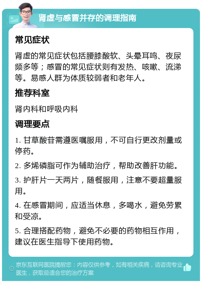 肾虚与感冒并存的调理指南 常见症状 肾虚的常见症状包括腰膝酸软、头晕耳鸣、夜尿频多等；感冒的常见症状则有发热、咳嗽、流涕等。易感人群为体质较弱者和老年人。 推荐科室 肾内科和呼吸内科 调理要点 1. 甘草酸苷需遵医嘱服用，不可自行更改剂量或停药。 2. 多烯磷脂可作为辅助治疗，帮助改善肝功能。 3. 护肝片一天两片，随餐服用，注意不要超量服用。 4. 在感冒期间，应适当休息，多喝水，避免劳累和受凉。 5. 合理搭配药物，避免不必要的药物相互作用，建议在医生指导下使用药物。