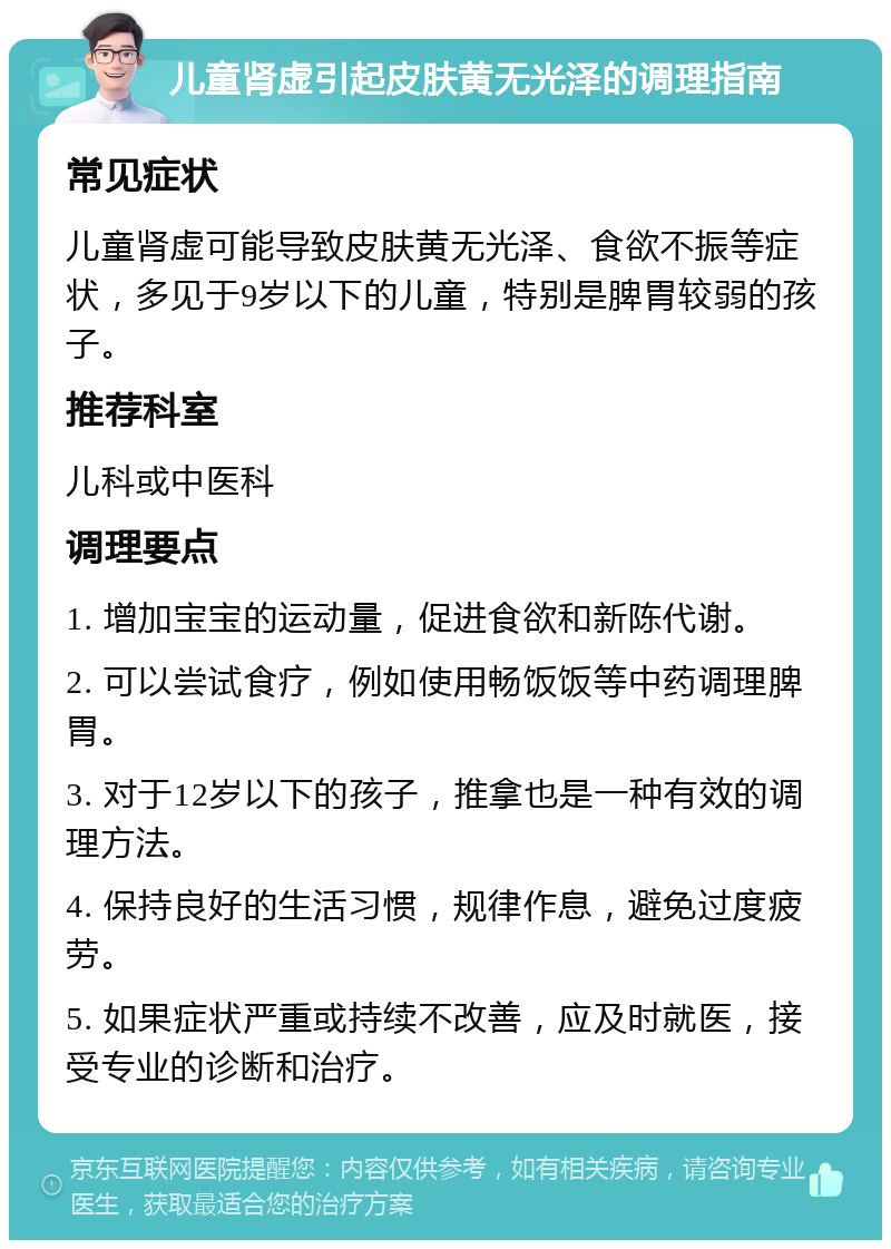 儿童肾虚引起皮肤黄无光泽的调理指南 常见症状 儿童肾虚可能导致皮肤黄无光泽、食欲不振等症状，多见于9岁以下的儿童，特别是脾胃较弱的孩子。 推荐科室 儿科或中医科 调理要点 1. 增加宝宝的运动量，促进食欲和新陈代谢。 2. 可以尝试食疗，例如使用畅饭饭等中药调理脾胃。 3. 对于12岁以下的孩子，推拿也是一种有效的调理方法。 4. 保持良好的生活习惯，规律作息，避免过度疲劳。 5. 如果症状严重或持续不改善，应及时就医，接受专业的诊断和治疗。