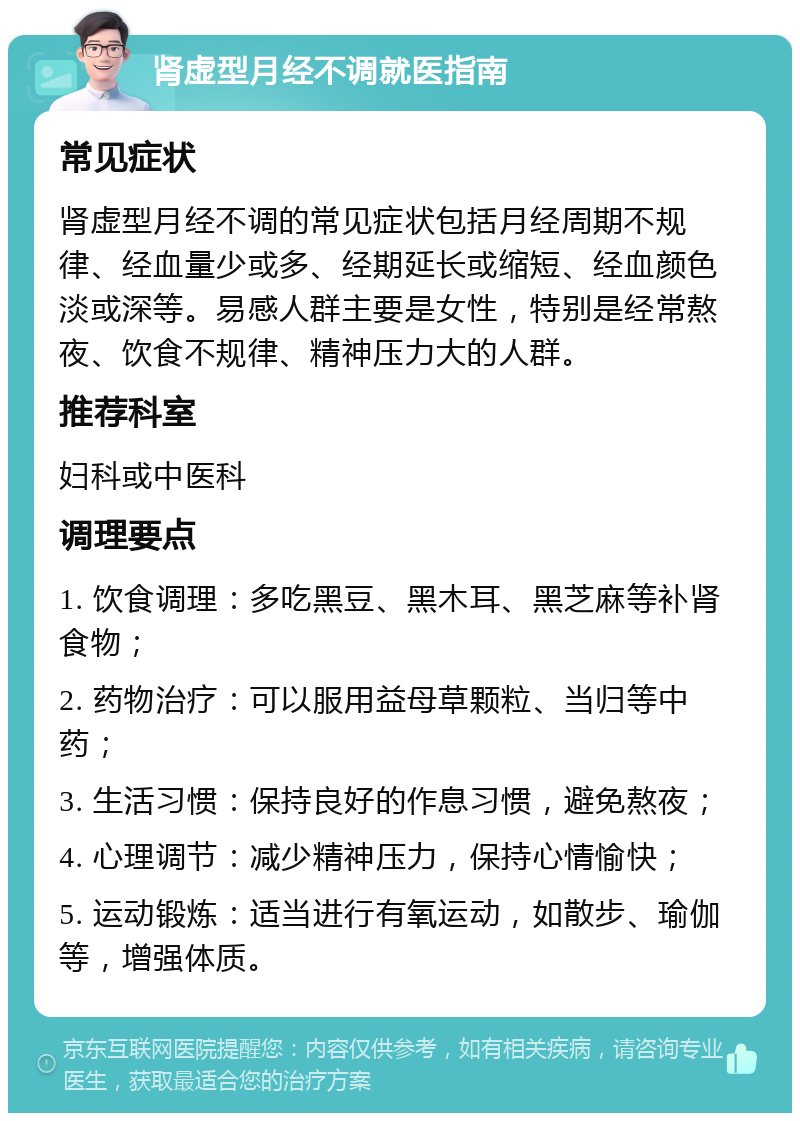 肾虚型月经不调就医指南 常见症状 肾虚型月经不调的常见症状包括月经周期不规律、经血量少或多、经期延长或缩短、经血颜色淡或深等。易感人群主要是女性，特别是经常熬夜、饮食不规律、精神压力大的人群。 推荐科室 妇科或中医科 调理要点 1. 饮食调理：多吃黑豆、黑木耳、黑芝麻等补肾食物； 2. 药物治疗：可以服用益母草颗粒、当归等中药； 3. 生活习惯：保持良好的作息习惯，避免熬夜； 4. 心理调节：减少精神压力，保持心情愉快； 5. 运动锻炼：适当进行有氧运动，如散步、瑜伽等，增强体质。