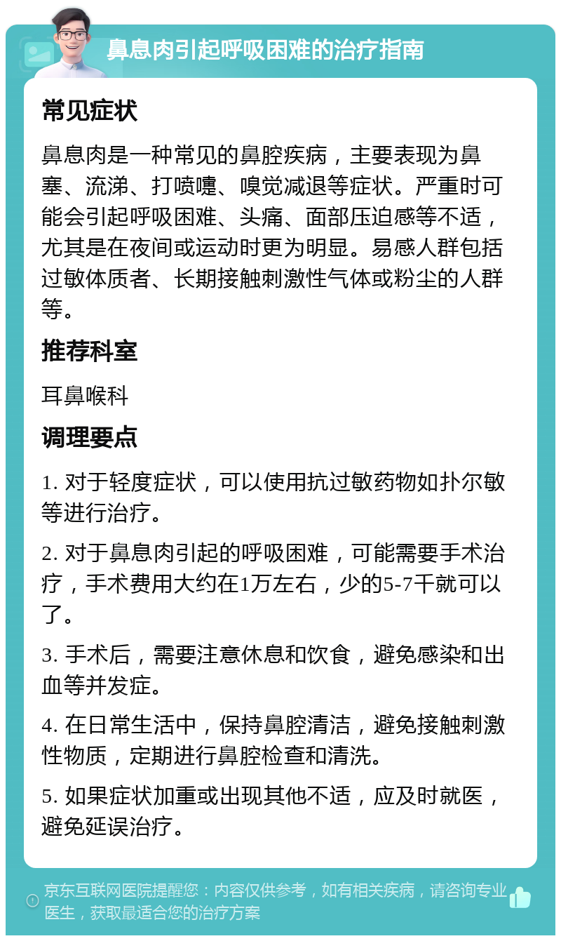 鼻息肉引起呼吸困难的治疗指南 常见症状 鼻息肉是一种常见的鼻腔疾病，主要表现为鼻塞、流涕、打喷嚏、嗅觉减退等症状。严重时可能会引起呼吸困难、头痛、面部压迫感等不适，尤其是在夜间或运动时更为明显。易感人群包括过敏体质者、长期接触刺激性气体或粉尘的人群等。 推荐科室 耳鼻喉科 调理要点 1. 对于轻度症状，可以使用抗过敏药物如扑尔敏等进行治疗。 2. 对于鼻息肉引起的呼吸困难，可能需要手术治疗，手术费用大约在1万左右，少的5-7千就可以了。 3. 手术后，需要注意休息和饮食，避免感染和出血等并发症。 4. 在日常生活中，保持鼻腔清洁，避免接触刺激性物质，定期进行鼻腔检查和清洗。 5. 如果症状加重或出现其他不适，应及时就医，避免延误治疗。