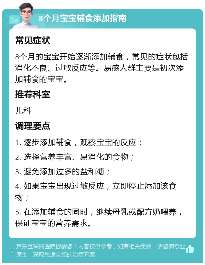 8个月宝宝辅食添加指南 常见症状 8个月的宝宝开始逐渐添加辅食，常见的症状包括消化不良、过敏反应等。易感人群主要是初次添加辅食的宝宝。 推荐科室 儿科 调理要点 1. 逐步添加辅食，观察宝宝的反应； 2. 选择营养丰富、易消化的食物； 3. 避免添加过多的盐和糖； 4. 如果宝宝出现过敏反应，立即停止添加该食物； 5. 在添加辅食的同时，继续母乳或配方奶喂养，保证宝宝的营养需求。