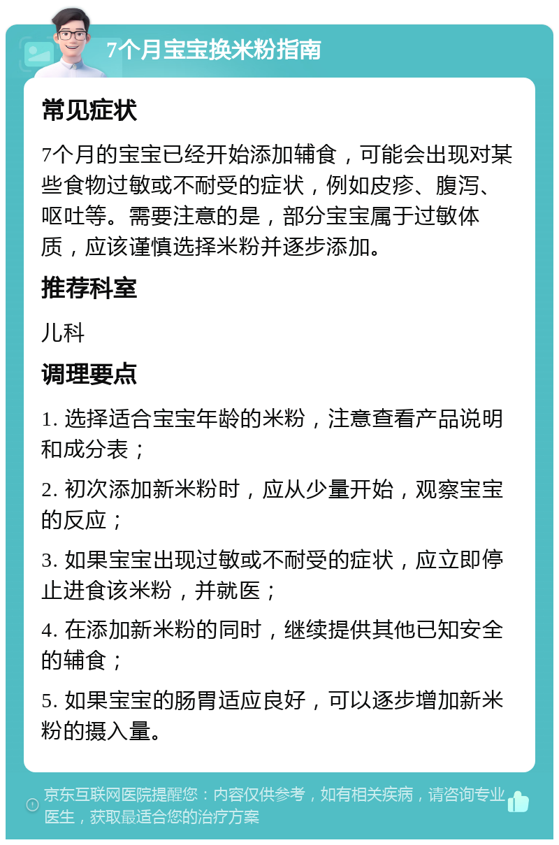 7个月宝宝换米粉指南 常见症状 7个月的宝宝已经开始添加辅食，可能会出现对某些食物过敏或不耐受的症状，例如皮疹、腹泻、呕吐等。需要注意的是，部分宝宝属于过敏体质，应该谨慎选择米粉并逐步添加。 推荐科室 儿科 调理要点 1. 选择适合宝宝年龄的米粉，注意查看产品说明和成分表； 2. 初次添加新米粉时，应从少量开始，观察宝宝的反应； 3. 如果宝宝出现过敏或不耐受的症状，应立即停止进食该米粉，并就医； 4. 在添加新米粉的同时，继续提供其他已知安全的辅食； 5. 如果宝宝的肠胃适应良好，可以逐步增加新米粉的摄入量。