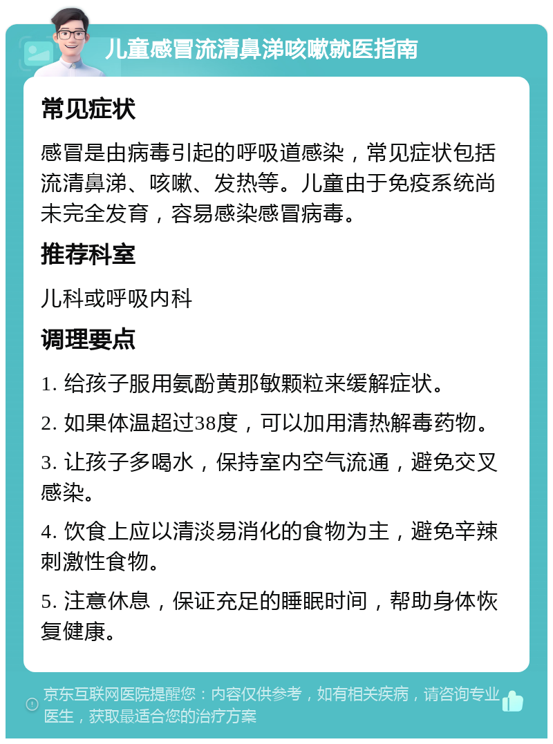 儿童感冒流清鼻涕咳嗽就医指南 常见症状 感冒是由病毒引起的呼吸道感染，常见症状包括流清鼻涕、咳嗽、发热等。儿童由于免疫系统尚未完全发育，容易感染感冒病毒。 推荐科室 儿科或呼吸内科 调理要点 1. 给孩子服用氨酚黄那敏颗粒来缓解症状。 2. 如果体温超过38度，可以加用清热解毒药物。 3. 让孩子多喝水，保持室内空气流通，避免交叉感染。 4. 饮食上应以清淡易消化的食物为主，避免辛辣刺激性食物。 5. 注意休息，保证充足的睡眠时间，帮助身体恢复健康。