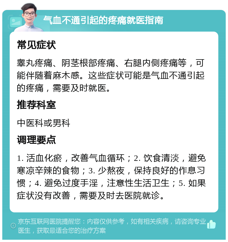 气血不通引起的疼痛就医指南 常见症状 睾丸疼痛、阴茎根部疼痛、右腿内侧疼痛等，可能伴随着麻木感。这些症状可能是气血不通引起的疼痛，需要及时就医。 推荐科室 中医科或男科 调理要点 1. 活血化瘀，改善气血循环；2. 饮食清淡，避免寒凉辛辣的食物；3. 少熬夜，保持良好的作息习惯；4. 避免过度手淫，注意性生活卫生；5. 如果症状没有改善，需要及时去医院就诊。