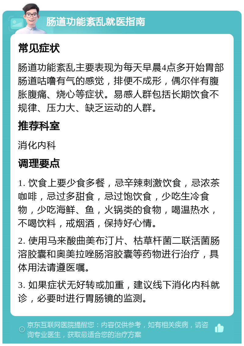 肠道功能紊乱就医指南 常见症状 肠道功能紊乱主要表现为每天早晨4点多开始胃部肠道咕噜有气的感觉，排便不成形，偶尔伴有腹胀腹痛、烧心等症状。易感人群包括长期饮食不规律、压力大、缺乏运动的人群。 推荐科室 消化内科 调理要点 1. 饮食上要少食多餐，忌辛辣刺激饮食，忌浓茶咖啡，忌过多甜食，忌过饱饮食，少吃生冷食物，少吃海鲜、鱼，火锅类的食物，喝温热水，不喝饮料，戒烟酒，保持好心情。 2. 使用马来酸曲美布汀片、枯草杆菌二联活菌肠溶胶囊和奥美拉唑肠溶胶囊等药物进行治疗，具体用法请遵医嘱。 3. 如果症状无好转或加重，建议线下消化内科就诊，必要时进行胃肠镜的监测。