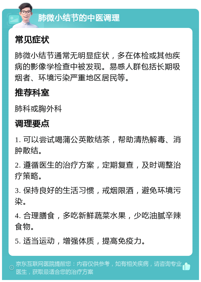 肺微小结节的中医调理 常见症状 肺微小结节通常无明显症状，多在体检或其他疾病的影像学检查中被发现。易感人群包括长期吸烟者、环境污染严重地区居民等。 推荐科室 肺科或胸外科 调理要点 1. 可以尝试喝蒲公英散结茶，帮助清热解毒、消肿散结。 2. 遵循医生的治疗方案，定期复查，及时调整治疗策略。 3. 保持良好的生活习惯，戒烟限酒，避免环境污染。 4. 合理膳食，多吃新鲜蔬菜水果，少吃油腻辛辣食物。 5. 适当运动，增强体质，提高免疫力。