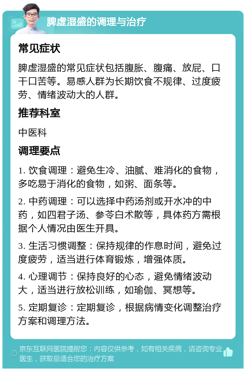 脾虚湿盛的调理与治疗 常见症状 脾虚湿盛的常见症状包括腹胀、腹痛、放屁、口干口苦等。易感人群为长期饮食不规律、过度疲劳、情绪波动大的人群。 推荐科室 中医科 调理要点 1. 饮食调理：避免生冷、油腻、难消化的食物，多吃易于消化的食物，如粥、面条等。 2. 中药调理：可以选择中药汤剂或开水冲的中药，如四君子汤、参苓白术散等，具体药方需根据个人情况由医生开具。 3. 生活习惯调整：保持规律的作息时间，避免过度疲劳，适当进行体育锻炼，增强体质。 4. 心理调节：保持良好的心态，避免情绪波动大，适当进行放松训练，如瑜伽、冥想等。 5. 定期复诊：定期复诊，根据病情变化调整治疗方案和调理方法。