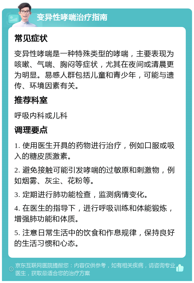 变异性哮喘治疗指南 常见症状 变异性哮喘是一种特殊类型的哮喘，主要表现为咳嗽、气喘、胸闷等症状，尤其在夜间或清晨更为明显。易感人群包括儿童和青少年，可能与遗传、环境因素有关。 推荐科室 呼吸内科或儿科 调理要点 1. 使用医生开具的药物进行治疗，例如口服或吸入的糖皮质激素。 2. 避免接触可能引发哮喘的过敏原和刺激物，例如烟雾、灰尘、花粉等。 3. 定期进行肺功能检查，监测病情变化。 4. 在医生的指导下，进行呼吸训练和体能锻炼，增强肺功能和体质。 5. 注意日常生活中的饮食和作息规律，保持良好的生活习惯和心态。