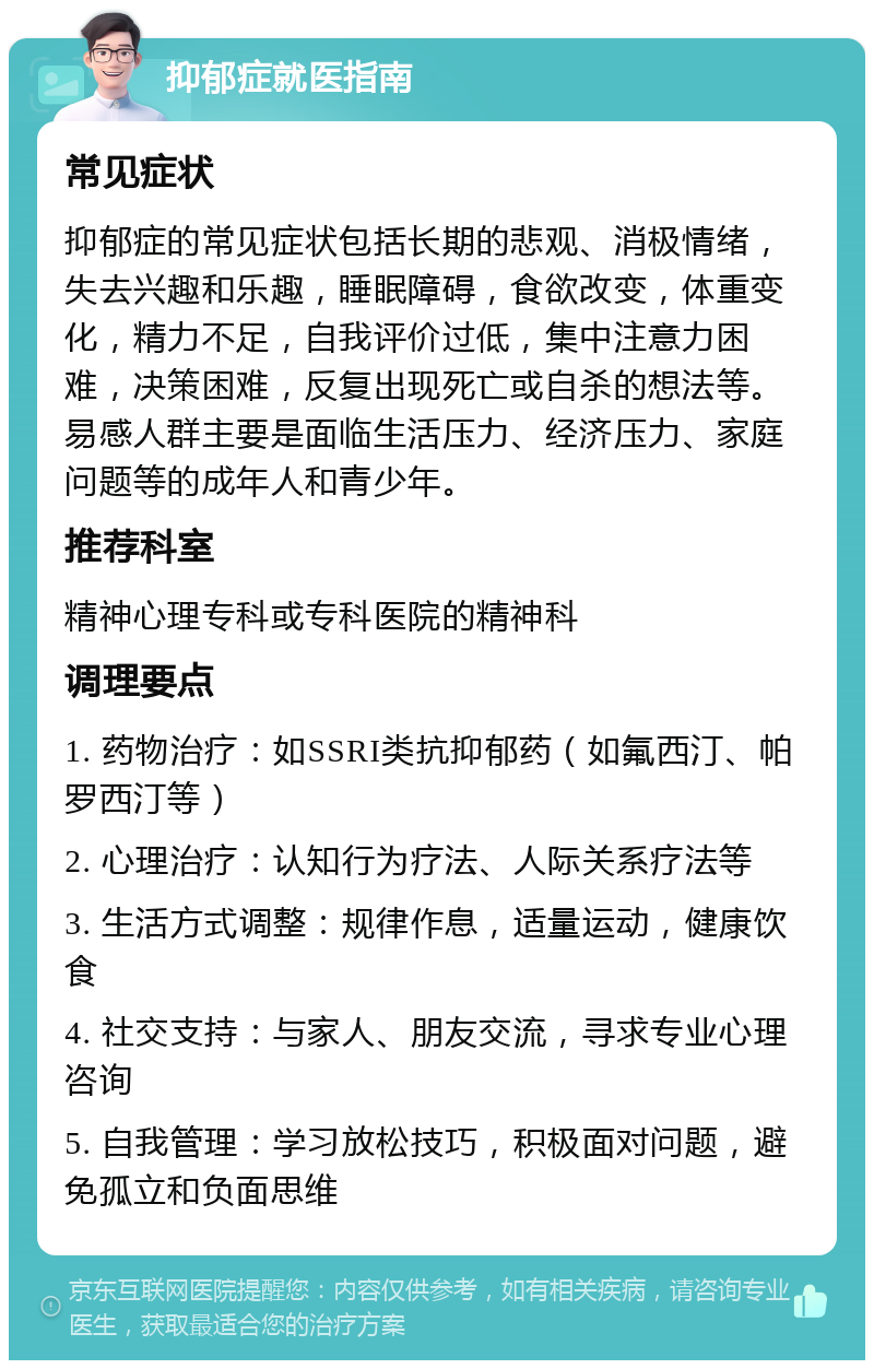 抑郁症就医指南 常见症状 抑郁症的常见症状包括长期的悲观、消极情绪，失去兴趣和乐趣，睡眠障碍，食欲改变，体重变化，精力不足，自我评价过低，集中注意力困难，决策困难，反复出现死亡或自杀的想法等。易感人群主要是面临生活压力、经济压力、家庭问题等的成年人和青少年。 推荐科室 精神心理专科或专科医院的精神科 调理要点 1. 药物治疗：如SSRI类抗抑郁药（如氟西汀、帕罗西汀等） 2. 心理治疗：认知行为疗法、人际关系疗法等 3. 生活方式调整：规律作息，适量运动，健康饮食 4. 社交支持：与家人、朋友交流，寻求专业心理咨询 5. 自我管理：学习放松技巧，积极面对问题，避免孤立和负面思维