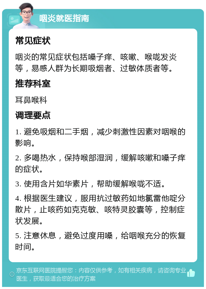 咽炎就医指南 常见症状 咽炎的常见症状包括嗓子痒、咳嗽、喉咙发炎等，易感人群为长期吸烟者、过敏体质者等。 推荐科室 耳鼻喉科 调理要点 1. 避免吸烟和二手烟，减少刺激性因素对咽喉的影响。 2. 多喝热水，保持喉部湿润，缓解咳嗽和嗓子痒的症状。 3. 使用含片如华素片，帮助缓解喉咙不适。 4. 根据医生建议，服用抗过敏药如地氯雷他啶分散片，止咳药如克克敏、咳特灵胶囊等，控制症状发展。 5. 注意休息，避免过度用嗓，给咽喉充分的恢复时间。