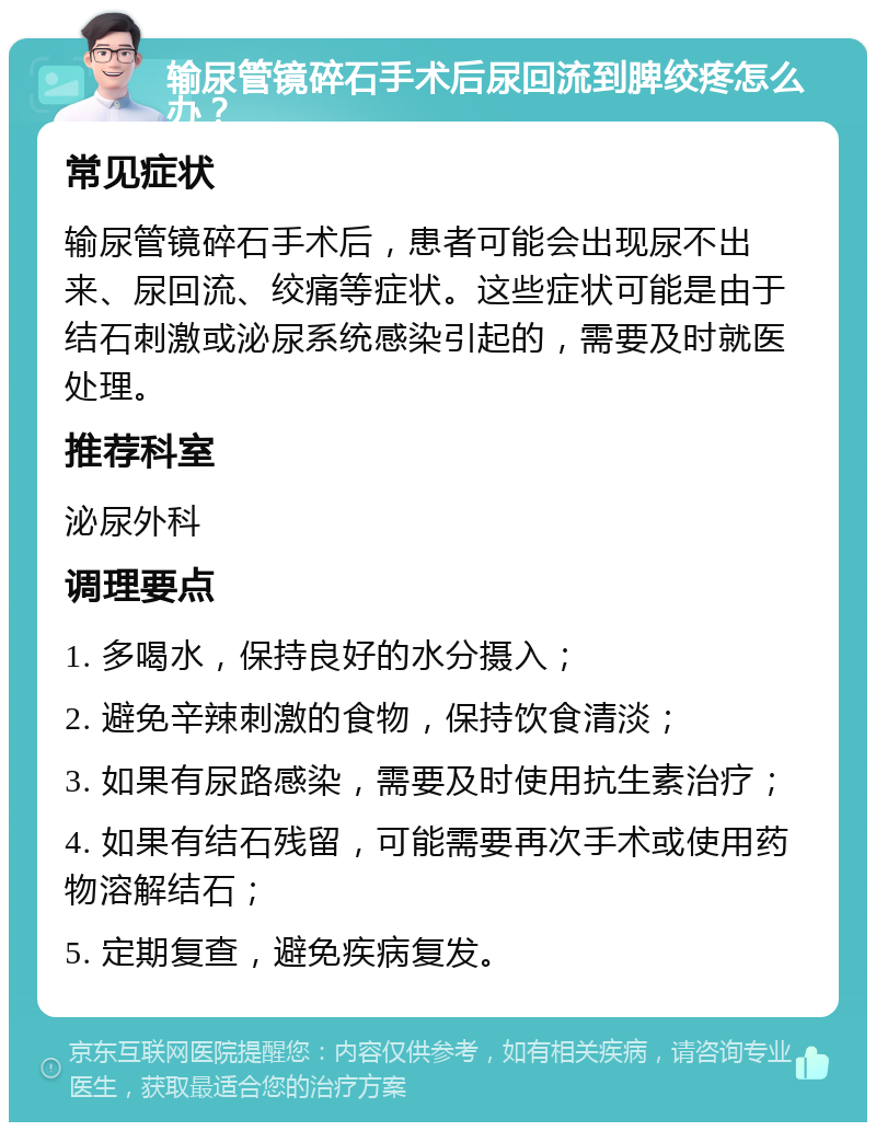 输尿管镜碎石手术后尿回流到脾绞疼怎么办？ 常见症状 输尿管镜碎石手术后，患者可能会出现尿不出来、尿回流、绞痛等症状。这些症状可能是由于结石刺激或泌尿系统感染引起的，需要及时就医处理。 推荐科室 泌尿外科 调理要点 1. 多喝水，保持良好的水分摄入； 2. 避免辛辣刺激的食物，保持饮食清淡； 3. 如果有尿路感染，需要及时使用抗生素治疗； 4. 如果有结石残留，可能需要再次手术或使用药物溶解结石； 5. 定期复查，避免疾病复发。