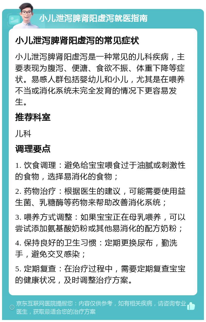 小儿泄泻脾肾阳虚泻就医指南 小儿泄泻脾肾阳虚泻的常见症状 小儿泄泻脾肾阳虚泻是一种常见的儿科疾病，主要表现为腹泻、便溏、食欲不振、体重下降等症状。易感人群包括婴幼儿和小儿，尤其是在喂养不当或消化系统未完全发育的情况下更容易发生。 推荐科室 儿科 调理要点 1. 饮食调理：避免给宝宝喂食过于油腻或刺激性的食物，选择易消化的食物； 2. 药物治疗：根据医生的建议，可能需要使用益生菌、乳糖酶等药物来帮助改善消化系统； 3. 喂养方式调整：如果宝宝正在母乳喂养，可以尝试添加氨基酸奶粉或其他易消化的配方奶粉； 4. 保持良好的卫生习惯：定期更换尿布，勤洗手，避免交叉感染； 5. 定期复查：在治疗过程中，需要定期复查宝宝的健康状况，及时调整治疗方案。