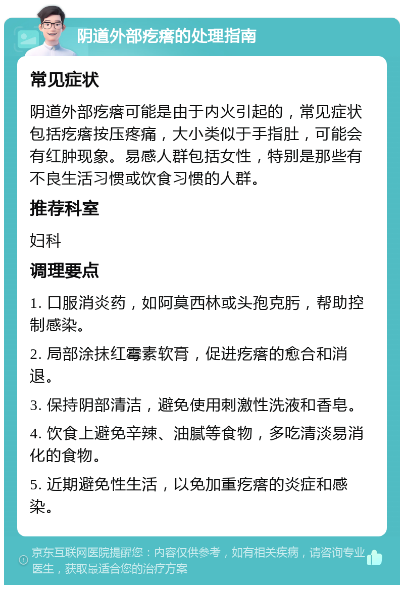 阴道外部疙瘩的处理指南 常见症状 阴道外部疙瘩可能是由于内火引起的，常见症状包括疙瘩按压疼痛，大小类似于手指肚，可能会有红肿现象。易感人群包括女性，特别是那些有不良生活习惯或饮食习惯的人群。 推荐科室 妇科 调理要点 1. 口服消炎药，如阿莫西林或头孢克肟，帮助控制感染。 2. 局部涂抹红霉素软膏，促进疙瘩的愈合和消退。 3. 保持阴部清洁，避免使用刺激性洗液和香皂。 4. 饮食上避免辛辣、油腻等食物，多吃清淡易消化的食物。 5. 近期避免性生活，以免加重疙瘩的炎症和感染。