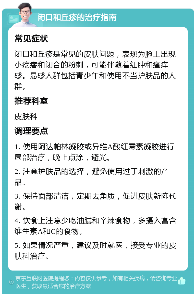 闭口和丘疹的治疗指南 常见症状 闭口和丘疹是常见的皮肤问题，表现为脸上出现小疙瘩和闭合的粉刺，可能伴随着红肿和瘙痒感。易感人群包括青少年和使用不当护肤品的人群。 推荐科室 皮肤科 调理要点 1. 使用阿达帕林凝胶或异维A酸红霉素凝胶进行局部治疗，晚上点涂，避光。 2. 注意护肤品的选择，避免使用过于刺激的产品。 3. 保持面部清洁，定期去角质，促进皮肤新陈代谢。 4. 饮食上注意少吃油腻和辛辣食物，多摄入富含维生素A和C的食物。 5. 如果情况严重，建议及时就医，接受专业的皮肤科治疗。