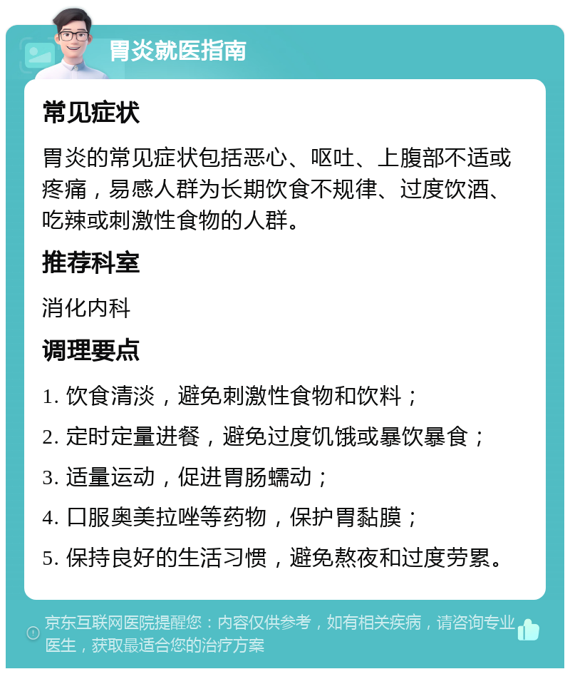 胃炎就医指南 常见症状 胃炎的常见症状包括恶心、呕吐、上腹部不适或疼痛，易感人群为长期饮食不规律、过度饮酒、吃辣或刺激性食物的人群。 推荐科室 消化内科 调理要点 1. 饮食清淡，避免刺激性食物和饮料； 2. 定时定量进餐，避免过度饥饿或暴饮暴食； 3. 适量运动，促进胃肠蠕动； 4. 口服奥美拉唑等药物，保护胃黏膜； 5. 保持良好的生活习惯，避免熬夜和过度劳累。