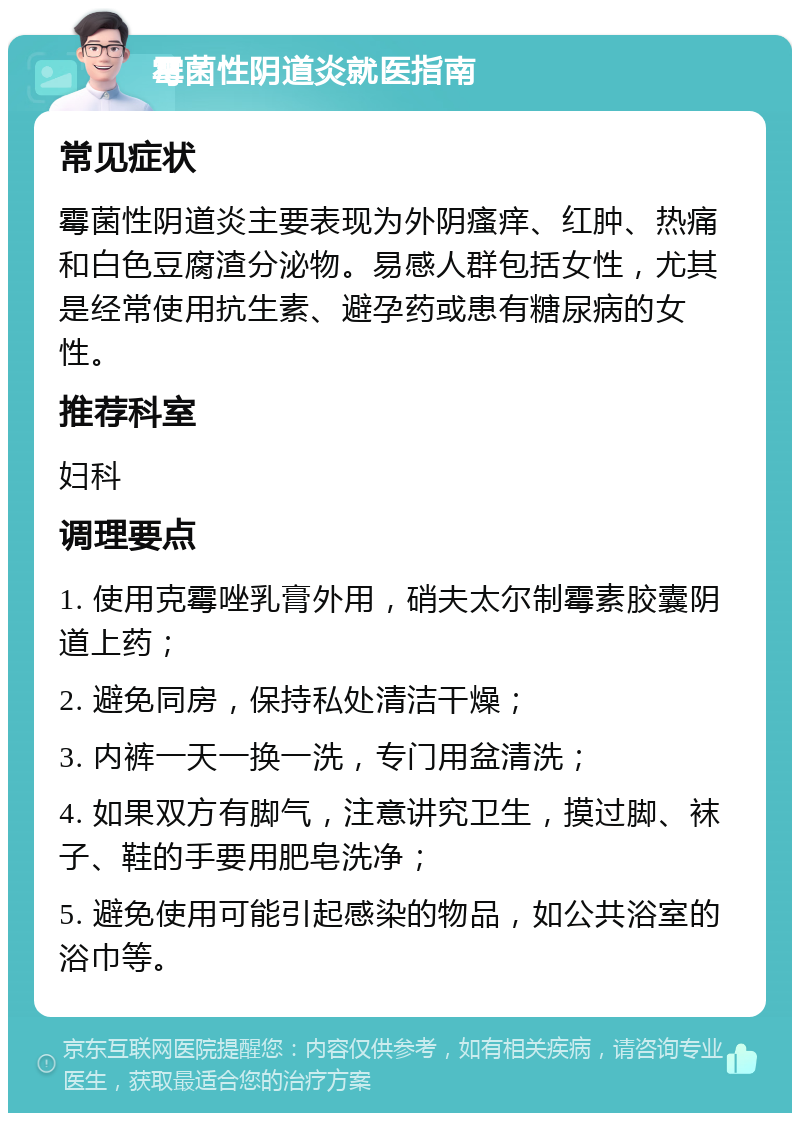 霉菌性阴道炎就医指南 常见症状 霉菌性阴道炎主要表现为外阴瘙痒、红肿、热痛和白色豆腐渣分泌物。易感人群包括女性，尤其是经常使用抗生素、避孕药或患有糖尿病的女性。 推荐科室 妇科 调理要点 1. 使用克霉唑乳膏外用，硝夫太尔制霉素胶囊阴道上药； 2. 避免同房，保持私处清洁干燥； 3. 内裤一天一换一洗，专门用盆清洗； 4. 如果双方有脚气，注意讲究卫生，摸过脚、袜子、鞋的手要用肥皂洗净； 5. 避免使用可能引起感染的物品，如公共浴室的浴巾等。