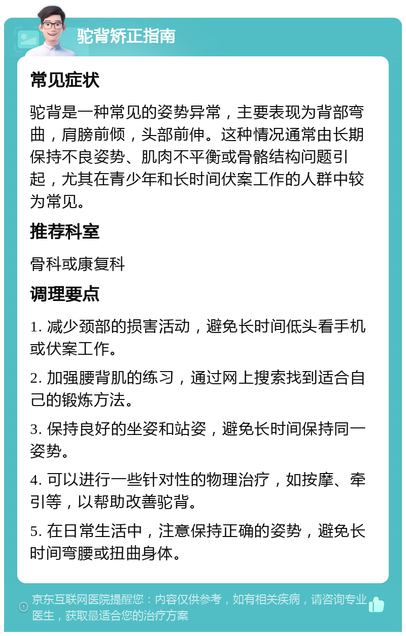 驼背矫正指南 常见症状 驼背是一种常见的姿势异常，主要表现为背部弯曲，肩膀前倾，头部前伸。这种情况通常由长期保持不良姿势、肌肉不平衡或骨骼结构问题引起，尤其在青少年和长时间伏案工作的人群中较为常见。 推荐科室 骨科或康复科 调理要点 1. 减少颈部的损害活动，避免长时间低头看手机或伏案工作。 2. 加强腰背肌的练习，通过网上搜索找到适合自己的锻炼方法。 3. 保持良好的坐姿和站姿，避免长时间保持同一姿势。 4. 可以进行一些针对性的物理治疗，如按摩、牵引等，以帮助改善驼背。 5. 在日常生活中，注意保持正确的姿势，避免长时间弯腰或扭曲身体。