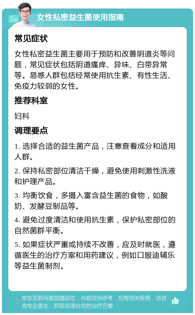 女性私密益生菌使用指南 常见症状 女性私密益生菌主要用于预防和改善阴道炎等问题，常见症状包括阴道瘙痒、异味、白带异常等。易感人群包括经常使用抗生素、有性生活、免疫力较弱的女性。 推荐科室 妇科 调理要点 1. 选择合适的益生菌产品，注意查看成分和适用人群。 2. 保持私密部位清洁干燥，避免使用刺激性洗液和护理产品。 3. 均衡饮食，多摄入富含益生菌的食物，如酸奶、发酵豆制品等。 4. 避免过度清洁和使用抗生素，保护私密部位的自然菌群平衡。 5. 如果症状严重或持续不改善，应及时就医，遵循医生的治疗方案和用药建议，例如口服迪辅乐等益生菌制剂。