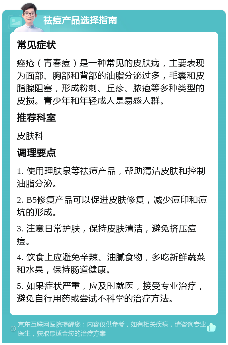 祛痘产品选择指南 常见症状 痤疮（青春痘）是一种常见的皮肤病，主要表现为面部、胸部和背部的油脂分泌过多，毛囊和皮脂腺阻塞，形成粉刺、丘疹、脓疱等多种类型的皮损。青少年和年轻成人是易感人群。 推荐科室 皮肤科 调理要点 1. 使用理肤泉等祛痘产品，帮助清洁皮肤和控制油脂分泌。 2. B5修复产品可以促进皮肤修复，减少痘印和痘坑的形成。 3. 注意日常护肤，保持皮肤清洁，避免挤压痘痘。 4. 饮食上应避免辛辣、油腻食物，多吃新鲜蔬菜和水果，保持肠道健康。 5. 如果症状严重，应及时就医，接受专业治疗，避免自行用药或尝试不科学的治疗方法。