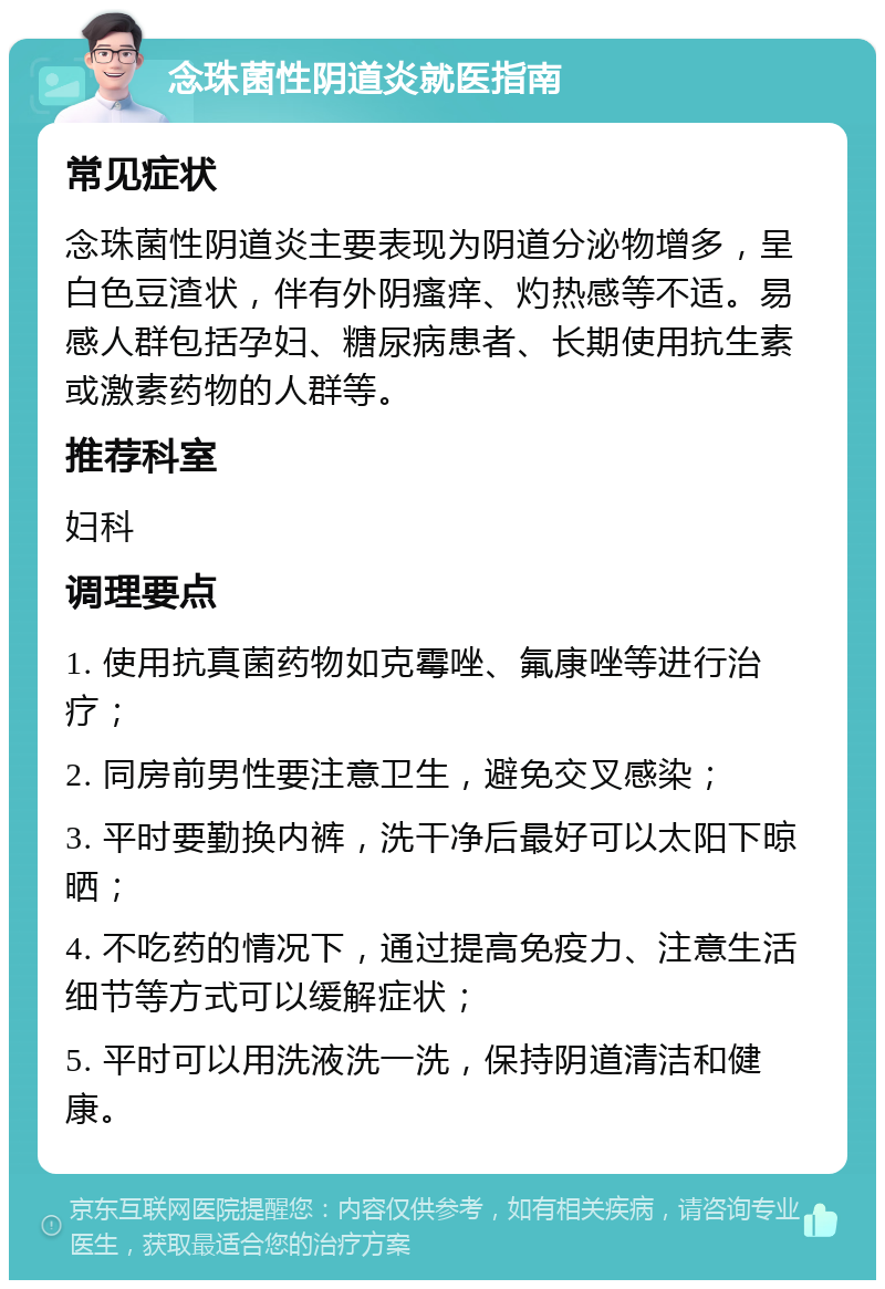 念珠菌性阴道炎就医指南 常见症状 念珠菌性阴道炎主要表现为阴道分泌物增多，呈白色豆渣状，伴有外阴瘙痒、灼热感等不适。易感人群包括孕妇、糖尿病患者、长期使用抗生素或激素药物的人群等。 推荐科室 妇科 调理要点 1. 使用抗真菌药物如克霉唑、氟康唑等进行治疗； 2. 同房前男性要注意卫生，避免交叉感染； 3. 平时要勤换内裤，洗干净后最好可以太阳下晾晒； 4. 不吃药的情况下，通过提高免疫力、注意生活细节等方式可以缓解症状； 5. 平时可以用洗液洗一洗，保持阴道清洁和健康。