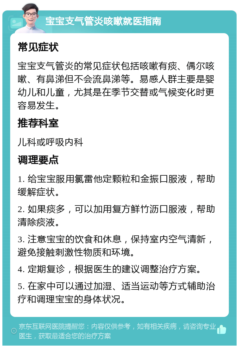 宝宝支气管炎咳嗽就医指南 常见症状 宝宝支气管炎的常见症状包括咳嗽有痰、偶尔咳嗽、有鼻涕但不会流鼻涕等。易感人群主要是婴幼儿和儿童，尤其是在季节交替或气候变化时更容易发生。 推荐科室 儿科或呼吸内科 调理要点 1. 给宝宝服用氯雷他定颗粒和金振口服液，帮助缓解症状。 2. 如果痰多，可以加用复方鲜竹沥口服液，帮助清除痰液。 3. 注意宝宝的饮食和休息，保持室内空气清新，避免接触刺激性物质和环境。 4. 定期复诊，根据医生的建议调整治疗方案。 5. 在家中可以通过加湿、适当运动等方式辅助治疗和调理宝宝的身体状况。