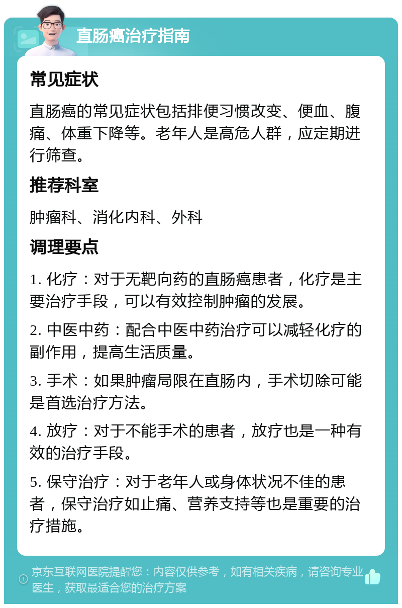 直肠癌治疗指南 常见症状 直肠癌的常见症状包括排便习惯改变、便血、腹痛、体重下降等。老年人是高危人群，应定期进行筛查。 推荐科室 肿瘤科、消化内科、外科 调理要点 1. 化疗：对于无靶向药的直肠癌患者，化疗是主要治疗手段，可以有效控制肿瘤的发展。 2. 中医中药：配合中医中药治疗可以减轻化疗的副作用，提高生活质量。 3. 手术：如果肿瘤局限在直肠内，手术切除可能是首选治疗方法。 4. 放疗：对于不能手术的患者，放疗也是一种有效的治疗手段。 5. 保守治疗：对于老年人或身体状况不佳的患者，保守治疗如止痛、营养支持等也是重要的治疗措施。