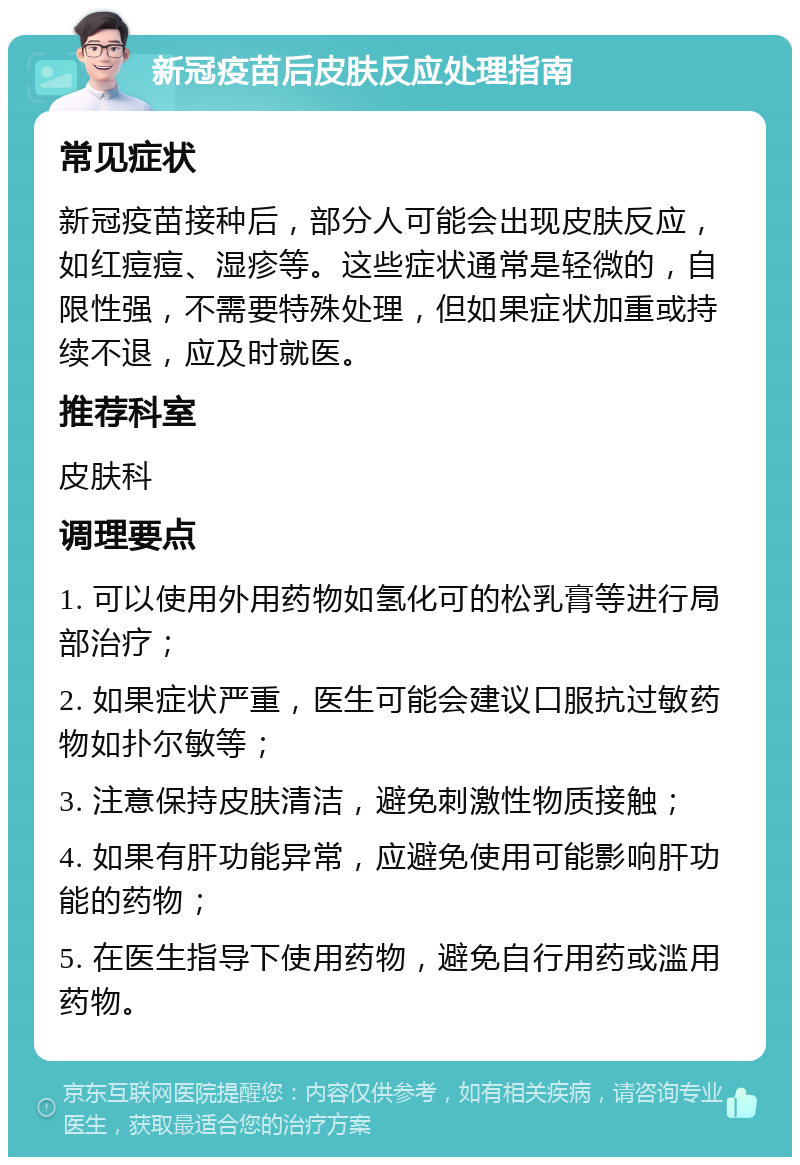 新冠疫苗后皮肤反应处理指南 常见症状 新冠疫苗接种后，部分人可能会出现皮肤反应，如红痘痘、湿疹等。这些症状通常是轻微的，自限性强，不需要特殊处理，但如果症状加重或持续不退，应及时就医。 推荐科室 皮肤科 调理要点 1. 可以使用外用药物如氢化可的松乳膏等进行局部治疗； 2. 如果症状严重，医生可能会建议口服抗过敏药物如扑尔敏等； 3. 注意保持皮肤清洁，避免刺激性物质接触； 4. 如果有肝功能异常，应避免使用可能影响肝功能的药物； 5. 在医生指导下使用药物，避免自行用药或滥用药物。