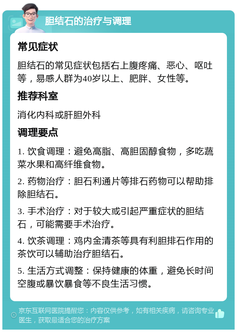 胆结石的治疗与调理 常见症状 胆结石的常见症状包括右上腹疼痛、恶心、呕吐等，易感人群为40岁以上、肥胖、女性等。 推荐科室 消化内科或肝胆外科 调理要点 1. 饮食调理：避免高脂、高胆固醇食物，多吃蔬菜水果和高纤维食物。 2. 药物治疗：胆石利通片等排石药物可以帮助排除胆结石。 3. 手术治疗：对于较大或引起严重症状的胆结石，可能需要手术治疗。 4. 饮茶调理：鸡内金清茶等具有利胆排石作用的茶饮可以辅助治疗胆结石。 5. 生活方式调整：保持健康的体重，避免长时间空腹或暴饮暴食等不良生活习惯。