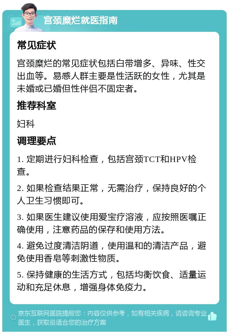 宫颈糜烂就医指南 常见症状 宫颈糜烂的常见症状包括白带增多、异味、性交出血等。易感人群主要是性活跃的女性，尤其是未婚或已婚但性伴侣不固定者。 推荐科室 妇科 调理要点 1. 定期进行妇科检查，包括宫颈TCT和HPV检查。 2. 如果检查结果正常，无需治疗，保持良好的个人卫生习惯即可。 3. 如果医生建议使用爱宝疗溶液，应按照医嘱正确使用，注意药品的保存和使用方法。 4. 避免过度清洁阴道，使用温和的清洁产品，避免使用香皂等刺激性物质。 5. 保持健康的生活方式，包括均衡饮食、适量运动和充足休息，增强身体免疫力。