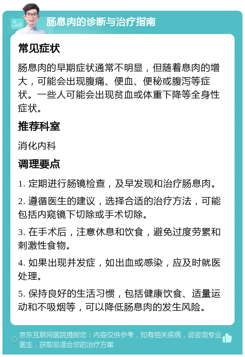 肠息肉的诊断与治疗指南 常见症状 肠息肉的早期症状通常不明显，但随着息肉的增大，可能会出现腹痛、便血、便秘或腹泻等症状。一些人可能会出现贫血或体重下降等全身性症状。 推荐科室 消化内科 调理要点 1. 定期进行肠镜检查，及早发现和治疗肠息肉。 2. 遵循医生的建议，选择合适的治疗方法，可能包括内窥镜下切除或手术切除。 3. 在手术后，注意休息和饮食，避免过度劳累和刺激性食物。 4. 如果出现并发症，如出血或感染，应及时就医处理。 5. 保持良好的生活习惯，包括健康饮食、适量运动和不吸烟等，可以降低肠息肉的发生风险。