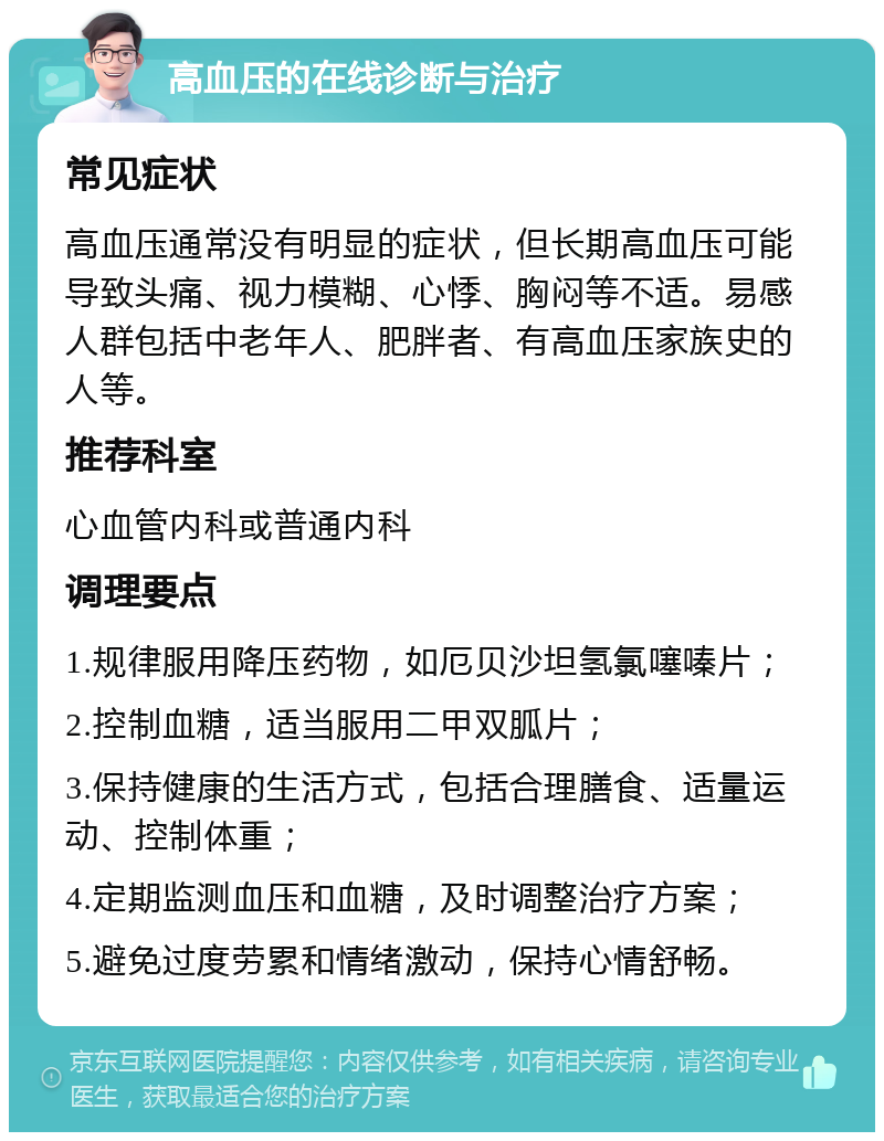 高血压的在线诊断与治疗 常见症状 高血压通常没有明显的症状，但长期高血压可能导致头痛、视力模糊、心悸、胸闷等不适。易感人群包括中老年人、肥胖者、有高血压家族史的人等。 推荐科室 心血管内科或普通内科 调理要点 1.规律服用降压药物，如厄贝沙坦氢氯噻嗪片； 2.控制血糖，适当服用二甲双胍片； 3.保持健康的生活方式，包括合理膳食、适量运动、控制体重； 4.定期监测血压和血糖，及时调整治疗方案； 5.避免过度劳累和情绪激动，保持心情舒畅。