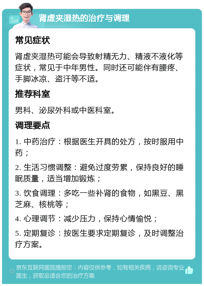 肾虚夹湿热的治疗与调理 常见症状 肾虚夹湿热可能会导致射精无力、精液不液化等症状，常见于中年男性。同时还可能伴有腰疼、手脚冰凉、盗汗等不适。 推荐科室 男科、泌尿外科或中医科室。 调理要点 1. 中药治疗：根据医生开具的处方，按时服用中药； 2. 生活习惯调整：避免过度劳累，保持良好的睡眠质量，适当增加锻炼； 3. 饮食调理：多吃一些补肾的食物，如黑豆、黑芝麻、核桃等； 4. 心理调节：减少压力，保持心情愉悦； 5. 定期复诊：按医生要求定期复诊，及时调整治疗方案。