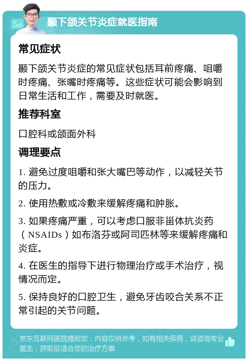 颞下颌关节炎症就医指南 常见症状 颞下颌关节炎症的常见症状包括耳前疼痛、咀嚼时疼痛、张嘴时疼痛等。这些症状可能会影响到日常生活和工作，需要及时就医。 推荐科室 口腔科或颌面外科 调理要点 1. 避免过度咀嚼和张大嘴巴等动作，以减轻关节的压力。 2. 使用热敷或冷敷来缓解疼痛和肿胀。 3. 如果疼痛严重，可以考虑口服非甾体抗炎药（NSAIDs）如布洛芬或阿司匹林等来缓解疼痛和炎症。 4. 在医生的指导下进行物理治疗或手术治疗，视情况而定。 5. 保持良好的口腔卫生，避免牙齿咬合关系不正常引起的关节问题。